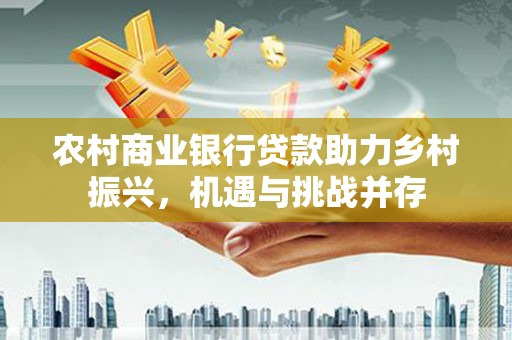 太子河农村商业银行贷款助力乡村振兴，机遇与挑战并存