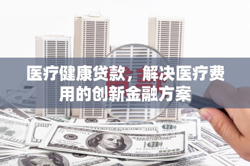 龙川医疗健康贷款，解决医疗费用的创新金融方案